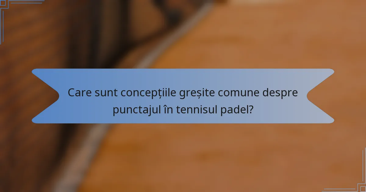 Care sunt concepțiile greșite comune despre punctajul în tennisul padel?