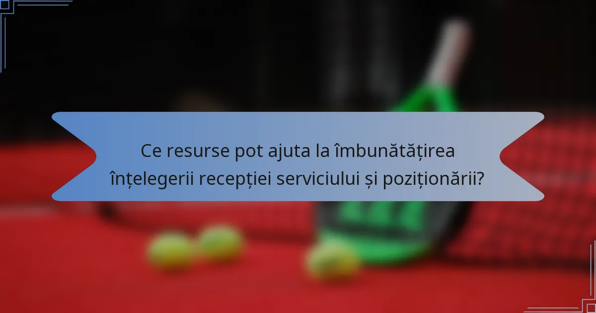 Ce resurse pot ajuta la îmbunătățirea înțelegerii recepției serviciului și poziționării?