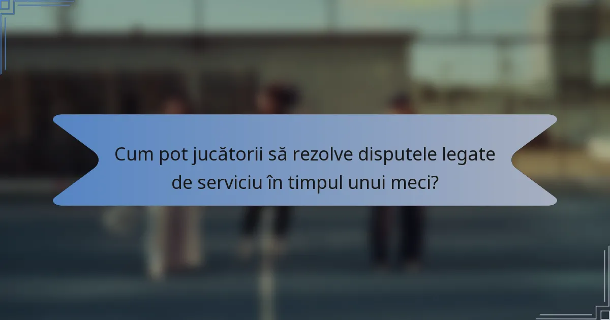 Cum pot jucătorii să rezolve disputele legate de serviciu în timpul unui meci?