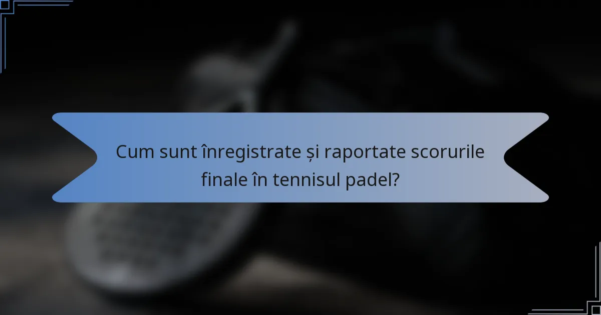 Cum sunt înregistrate și raportate scorurile finale în tennisul padel?